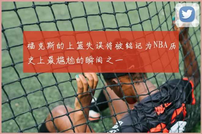 福克斯的上篮失误将被铭记为NBA历史上最尴尬的瞬间之一