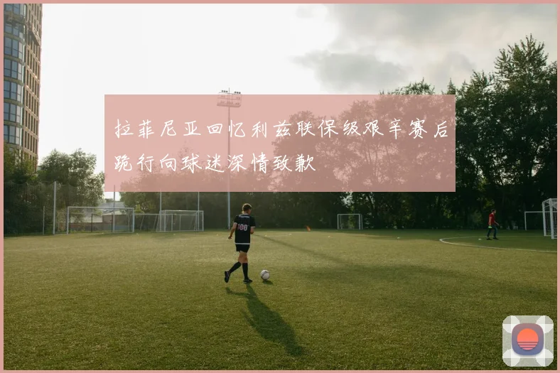 拉菲尼亚回忆利兹联保级艰辛赛后跪行向球迷深情致歉