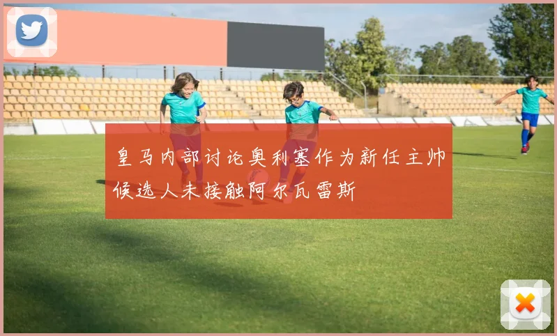 皇马内部讨论奥利塞作为新任主帅候选人未接触阿尔瓦雷斯