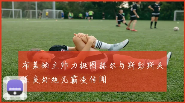 布莱顿主帅力挺图赫尔与斯彭斯关系良好绝无霸凌传闻
