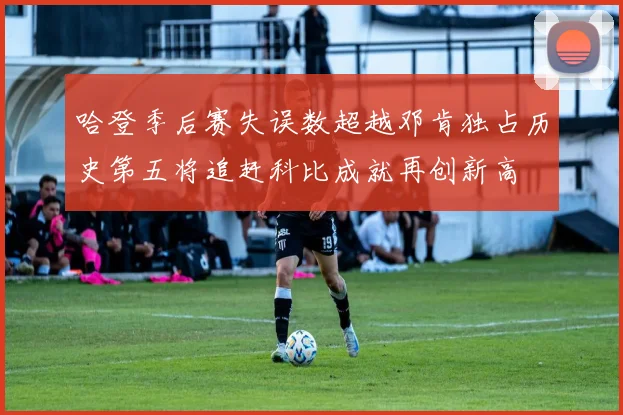 哈登季后赛失误数超越邓肯独占历史第五将追赶科比成就再创新高
