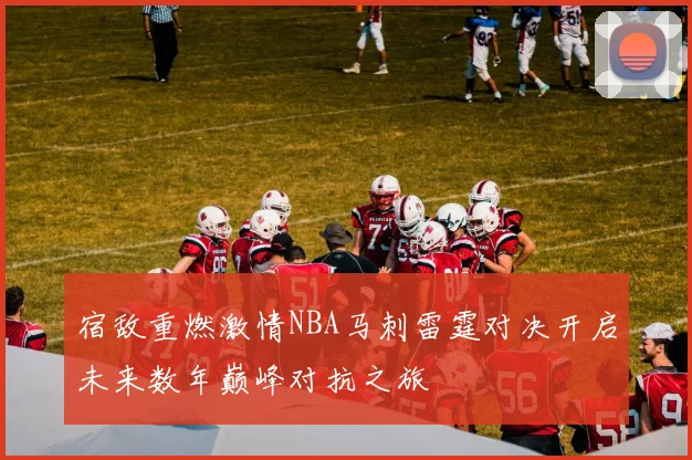 宿敌重燃激情NBA马刺雷霆对决开启未来数年巅峰对抗之旅