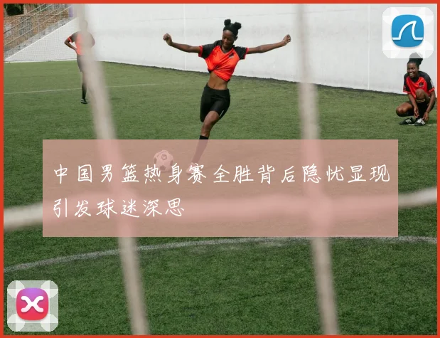中国男篮热身赛全胜背后隐忧显现引发球迷深思