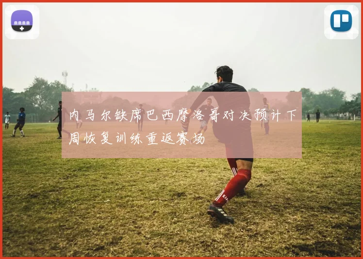 内马尔缺席巴西摩洛哥对决预计下周恢复训练重返赛场