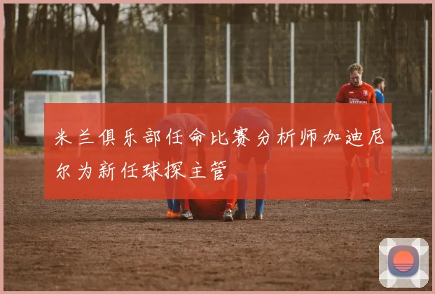 米兰俱乐部任命比赛分析师加迪尼尔为新任球探主管