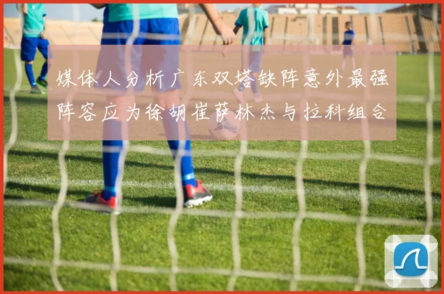 媒体人分析广东双塔缺阵意外最强阵容应为徐胡崔萨林杰与拉科组合