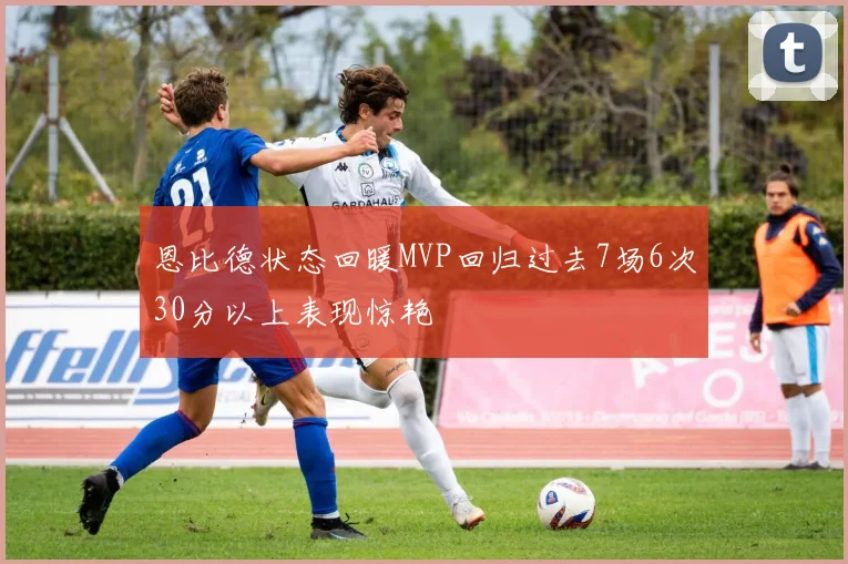 恩比德状态回暖MVP回归过去7场6次30分以上表现惊艳