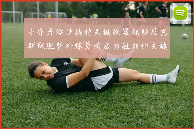 小乔丹称沙梅特关键投篮能助尼克斯取胜替补球员将成为胜利的关键因素