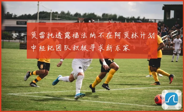 莫雷托透露福法纳不在阿莫林计划中经纪团队积极寻求新东家