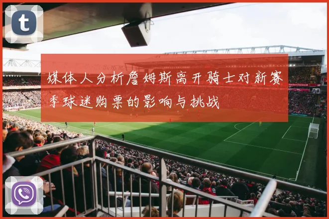 媒体人分析詹姆斯离开骑士对新赛季球迷购票的影响与挑战