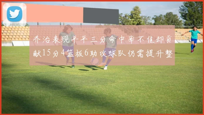 乔治表现平平三分命中率不佳却贡献15分4篮板6助攻球队仍需提升整体状态
