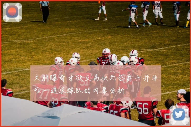 文胖曝奇才欲交易状元签爵士并非唯一追求球队的内幕分析
