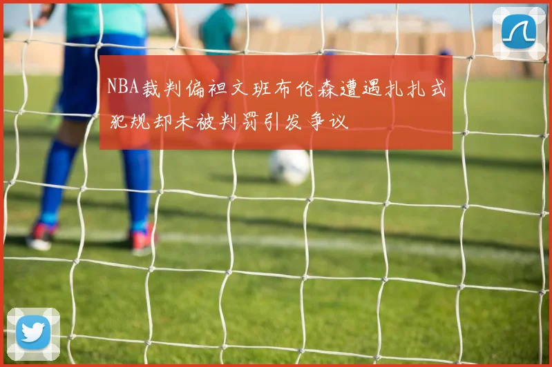 NBA裁判偏袒文班布伦森遭遇扎扎式犯规却未被判罚引发争议