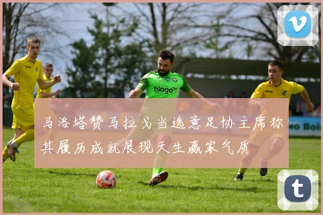 马洛塔赞马拉戈当选意足协主席称其履历成就展现天生赢家气质