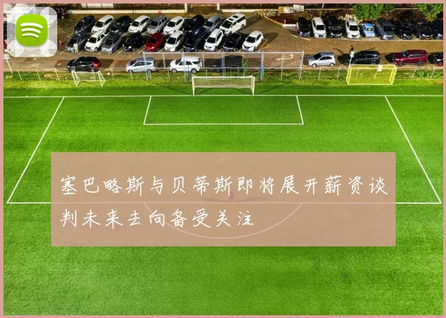 塞巴略斯与贝蒂斯即将展开薪资谈判未来去向备受关注