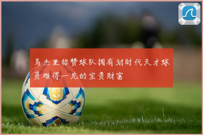 乌杰里称赞球队拥有划时代天才球员难得一见的宝贵财富
